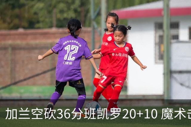 加兰空砍36分班凯罗20+10 魔术击败骑士2连胜
